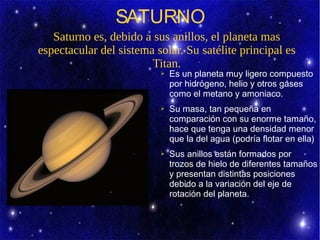 SATURNO
   Saturno es, debido a sus anillos, el planeta mas
espectacular del sistema solar. Su satélite principal es
                        Titan.
                          ➢   Es un planeta muy ligero compuesto
                              por hidrógeno, helio y otros gases
                              como el metano y amoniaco.
                          ➢   Su masa, tan pequeña en
                              comparación con su enorme tamaño,
                              hace que tenga una densidad menor
                              que la del agua (podría flotar en ella)
                          ➢   Sus anillos están formados por
                              trozos de hielo de diferentes tamaños
                              y presentan distintas posiciones
                              debido a la variación del eje de
                              rotación del planeta.
 
