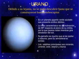 URANO
Debido a su lejanía, no se pudo descubrir hasta que se
         construyeron buenos telescopios

                       ➢   Es un planeta gigante verde azulado
                           que presenta anillos débiles.
                       ➢   Lo mas característico es su inclinación
                           de 98º respecto al plano de su órbita,
                           por lo que parece rodar mientras gira
                           alrededor del sol.
                       ➢   Su tamaño es mucho que el de júpiter
                           o saturno, pero su atmósfera es
                           similar.
                       ➢   Los satélites principales son miranda,
                           umbriel, ariel, oberon y titania
 