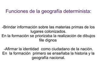 Funciones de la geografía determinista:


-Brindar información sobre las materias primas de los
                lugares colonizados.
En la formación se priorizaba la realización de dibujos
                      file dignos

 -Afirmar la identidad como ciudadano de la nación.
En la formación primero se enseñaba la historia y la
                  geografía nacional.
 