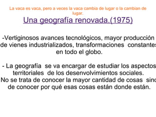 La vaca es vaca, pero a veces la vaca cambia de lugar o la cambian de
                                   lugar.
         Una geografía renovada.(1975)

 -Vertiginosos avances tecnológicos, mayor producción
de vienes industrializados, transformaciones constantes
                     en todo el globo.

- La geografía se va encargar de estudiar los aspectos
    territoriales de los desenvolvimientos sociales.
No se trata de conocer la mayor cantidad de cosas sino
  de conocer por qué esas cosas están donde están.
 