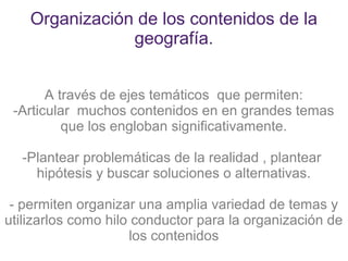 Organización de los contenidos de la
                geografía.


       A través de ejes temáticos que permiten:
 -Articular muchos contenidos en en grandes temas
          que los engloban significativamente.

  -Plantear problemáticas de la realidad , plantear
    hipótesis y buscar soluciones o alternativas.

 - permiten organizar una amplia variedad de temas y
utilizarlos como hilo conductor para la organización de
                     los contenidos
 