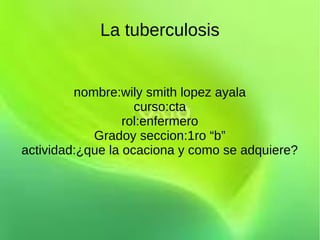 La tuberculosis


         nombre:wily smith lopez ayala
                    curso:cta
                  rol:enfermero
            Gradoy seccion:1ro “b”
actividad:¿que la ocaciona y como se adquiere?
 