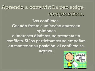 Aprendo a convivir: La paz exige
                 compromisos.
                 Los conflictos:
   Cuando frente a un hecho aparecen
                   opiniones
    e intereses distintos, se presenta un
 conflicto. Si los participantes se empeñan
  en mantener su posición, el conflicto se
                    agrava.
 