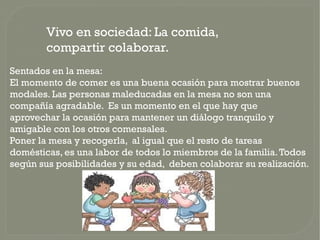 Vivo en sociedad: La comida,
        compartir colaborar.
Sentados en la mesa:
El momento de comer es una buena ocasión para mostrar buenos
modales. Las personas maleducadas en la mesa no son una
compañía agradable. Es un momento en el que hay que
aprovechar la ocasión para mantener un diálogo tranquilo y
amigable con los otros comensales.
Poner la mesa y recogerla, al igual que el resto de tareas
domésticas, es una labor de todos lo miembros de la familia. Todos
según sus posibilidades y su edad, deben colaborar su realización.
 
