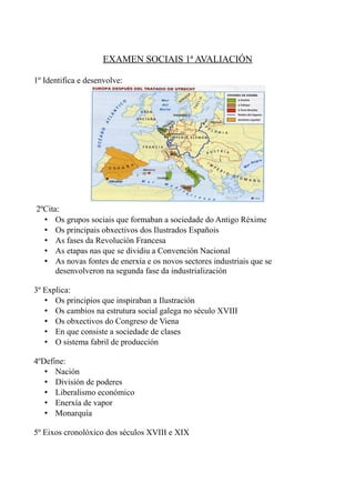 EXAMEN SOCIAIS 1ª AVALIACIÓN

1º Identifica e desenvolve:




2ºCita:
  • Os grupos sociais que formaban a sociedade do Antigo Réxime
  • Os principais obxectivos dos Ilustrados Españois
  • As fases da Revolución Francesa
  • As etapas nas que se dividiu a Convención Nacional
  • As novas fontes de enerxía e os novos sectores industriais que se
      desenvolveron na segunda fase da industrialización

3º Explica:
   • Os principios que inspiraban a Ilustración
   • Os cambios na estrutura social galega no século XVIII
   • Os obxectivos do Congreso de Viena
   • En que consiste a sociedade de clases
   • O sistema fabril de producción

4ºDefine:
   • Nación
   • División de poderes
   • Liberalismo económico
   • Enerxía de vapor
   • Monarquía

5º Eixos cronolóxico dos séculos XVIII e XIX
 