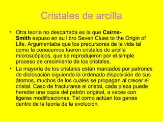 Cristales de arcilla
• Otra teoría no descartada es la que Cairns-
  Smith expuso en su libro Seven Clues to the Origin of
  Life. Argumentaba que los precursores de la vida tal
  como la conocemos fueron cristales de arcilla
  microscópicos, que se reprodujeron por el simple
  proceso de crecimiento de los cristales.
• La mayoría de los cristales están marcados por patrones
  de dislocación siguiendo la ordenada disposición de sus
  átomos, muchos de los cuales se propagan al crecer el
  cristal. Caso de fracturarse el cristal, cada pieza puede
  heredar una copia del patrón original, a veces con
  ligeras modificaciones. Tal como actúan los genes
  dentro de la teoría de la evolución.
 