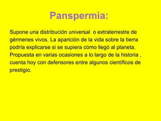 Panspermia:
Supone una distribución universal o extraterrestre de
gérmenes vivos. La aparición de la vida sobre la tierra
podría explicarse si se supiera cómo llegó al planeta.
Propuesta en varias ocasiones a lo largo de la historia ,
cuenta hoy con defensores entre algunos científicos de
prestigio.
 