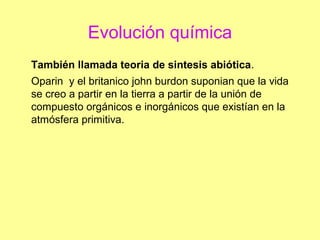 Evolución química
También llamada teoria de sintesis abiótica.
Oparin y el britanico john burdon suponian que la vida
se creo a partir en la tierra a partir de la unión de
compuesto orgánicos e inorgánicos que existían en la
atmósfera primitiva.
 