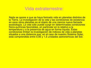 Vida extraterrestre:
Nada se opone a que se haya formado vida en planetas distintos de
la Tierra. La investigación de la vida y las condiciones de existencia
en esos otros planetas es el objeto de una ciencia nueva llamada
exobiología. La vida sólo puede surgir en determinadas condiciones
físico-químicas favorables, en particular en lo relativo a la
temperatura y a la presencia de agua en forma líquida. Estas
condiciones limitan la investigación de indicios de vida a planetas
situados a una distancia que, en el caso de nuestro Sistema Solar,
está comprendida entre 0,95 y 1,5 unidades astronómicas del Sol.
 