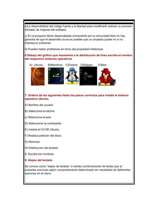 b)La disponibilidad del código fuente y la libertad para modificarlo activan un proceso
ilimitado de mejoras del software

c) En el proyecto libres desarrolladas únicamente por la comunidad libre no hay
garantía de que el desarrollo ocura.es posible que un proyecto puede mi si no
interesa lo suficiente

d) Pueden haber problemas en torno ala propiedad intelectual

6:Debajo del grafico que representa a la distribución de linex escriba el nombre
del respectivo sistemas operativos

   A) Ubuntu      B)Mandriva     C)Fedora    D)Debian      E)Red




7: Ordena de las siguientes listas los pasos correctos para instala el sistema
operativo Ubuntu.

A) Nombre del usuario

B) Selecciona el idioma

c) Selecciona el país

D) Seleccionar la contraseña

E) Inserta el Cd DE Ubuntu

F) Realiza partición del disco

G) Reiniciar

H) Distribución del teclado

8: Escribe los nombres

9: Atajos del teclado

Se conoce como “atajos de teclado “a ciertas combinaciones de teclas que al
pulsarlas provocan algún comportamiento determinado sin necesidad de deferentes
opciones en el menú
 