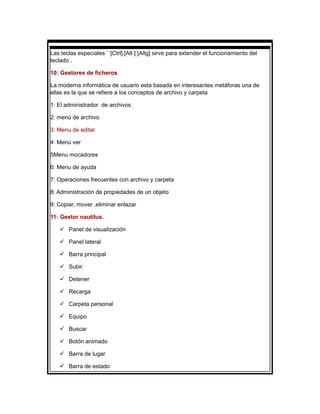 Las teclas especiales ``[Ctrl],[Alt ] [Altg] sirve para extender el funcionamiento del
teclado .

10: Gestores de ficheros

La moderna informática de usuario esta basada en interesantes metáforas una de
ellas es la que se refiere a los conceptos de archivo y carpeta

1: El administrador de archivos

2: menú de archivo

3: Menu de editar

4: Menú ver

5Menu mocadores

6: Menu de ayuda

7: Operaciones frecuentes con archivo y carpeta

8: Administración de propiedades de un objeto

9: Copiar, mover ,eliminar enlazar

11: Gestor nautilus.

    Panel de visualización

    Panel lateral

    Barra principal

    Subir

    Detener

    Recarga

    Carpeta personal

    Equipo

    Buscar

    Botón animado

    Barra de lugar

    Barra de estado
 