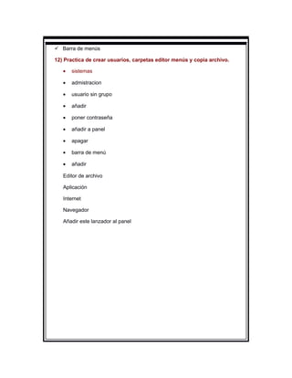  Barra de menús

12) Practica de crear usuarios, carpetas editor menús y copia archivo.

   •   sistemas

   •   admistracion

   •   usuario sin grupo

   •   añadir

   •   poner contraseña

   •   añadir a panel

   •   apagar

   •   barra de menú

   •   añadir

   Editor de archivo

   Aplicación

   Internet

   Navegador

   Añadir este lanzador al panel
 