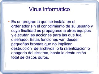 Virus informático

●   Es un programa que se instala en el
    ordenador sin el conocimiento de su usuario y
    cuya finalidad es propagarse a otros equipos
    y ejecutar las acciones para las que fue
    diseñado. Estas funciones van desde
    pequeñas bromas que no implican
    destrucción de archivos, o la ralentización o
    apagado del sistema, hasta la destrucción
    total de discos duros.
 