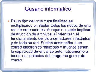 Gusano informático

●   Es un tipo de virus cuya finalidad es
    multiplicarse e infectar todos los nodos de una
    red de ordenadores. Aunque no suele implicar
    destrucción de archivos, sí ralentizan el
    funcionamiento de los ordenadores infectados
    y de toda su red. Suelen acompañar a un
    correo electronico malicioso y muchos tienen
    la capacidad de enviarse automaticamente a
    todos los contactos del programa gestor de
    correo.
 