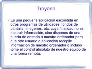Troyano

●   Es una pequeña aplicación escondida en
    otros programas de utilidades, fondos de
    pantalla, imagenes, etc. cuya finalidad no es
    destruir información, sino dispones de una
    puerta de entrada a nuestro ordenador para
    que otro usuario o aplicación recopile
    información de nuestro ordenador o incluso
    tome el control absoluto de nuestro equipo de
    una forma remota.
 