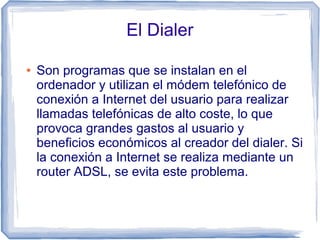 El Dialer

●   Son programas que se instalan en el
    ordenador y utilizan el módem telefónico de
    conexión a Internet del usuario para realizar
    llamadas telefónicas de alto coste, lo que
    provoca grandes gastos al usuario y
    beneficios económicos al creador del dialer. Si
    la conexión a Internet se realiza mediante un
    router ADSL, se evita este problema.
 