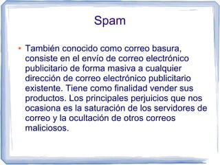 Spam

●   También conocido como correo basura,
    consiste en el envío de correo electrónico
    publicitario de forma masiva a cualquier
    dirección de correo electrónico publicitario
    existente. Tiene como finalidad vender sus
    productos. Los principales perjuicios que nos
    ocasiona es la saturación de los servidores de
    correo y la ocultación de otros correos
    maliciosos.
 