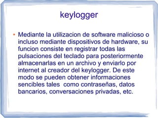 keylogger

●   Mediante la utilizacion de software malicioso o
    incluso mediante dispositivos de hardware, su
    funcion consiste en registrar todas las
    pulsaciones del teclado para posteriormente
    almacenarlas en un archivo y enviarlo por
    internet al creador del keylogger. De este
    modo se pueden obtener informaciones
    sencibles tales como contraseñas, datos
    bancarios, conversaciones privadas, etc.
 