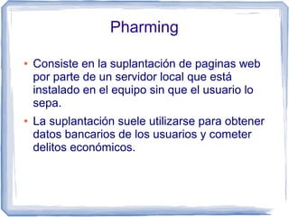 Pharming

●   Consiste en la suplantación de paginas web
    por parte de un servidor local que está
    instalado en el equipo sin que el usuario lo
    sepa.
●   La suplantación suele utilizarse para obtener
    datos bancarios de los usuarios y cometer
    delitos económicos.
 