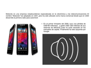 Motorola
Motorola es una empresa estadounidense especializada en la electrónica y las telecomunicaciones El
nombre "Motorola" fue adoptado en 1947, pero ha sido utilizado como marca comercial desde que en 1930
desarrolla la primera radio para automóvil.


                                           ●   En el primer trimestre del 2009, tuvo una pérdida de
                                               US$190 millones2 , y gastó US$1.300 millones de sus
                                               reservas de efectivos pues no pudo recaudar en los
                                               mercados de capital. Finalmente ha sido azquirida por
                                               Google.
 
