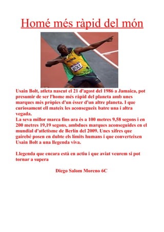 Homé més ràpid del món




Usain Bolt, atleta nascut el 21 d'agost del 1986 a Jamaica, pot
presumir de ser l'home més ràpid del planeta amb unes
marques més pròpies d'un ésser d'un altre planeta. I que
curiosament ell mateix les aconsegueix batre una i altra
vegada.
La seva millor marca fins ara és a 100 metres 9,58 segons i en
200 metres 19,19 segons, ambdues marques aconseguides en el
mundial d'atletisme de Berlín del 2009. Unes xifres que
gairebé posen en dubte els límits humans i que converteixen
Usain Bolt a una llegenda viva.

Llegenda que encara està en actiu i que aviat veurem si pot
tornar a supera

                   Diego Salom Moreno 6C
 