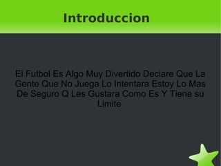 Introduccion



    El Futbol Es Algo Muy Divertido Deciare Que La
    Gente Que No Juega Lo Intentara Estoy Lo Mas
    De Seguro Q Les Gustara Como Es Y Tiene su
                        Limite




                            
 