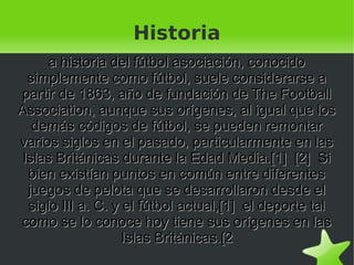 Historia
      a historia del fútbol asociación, conocido
  simplemente como fútbol, suele considerarse a
partir de 1863, año de fundación de The Football
Association, aunque sus orígenes, al igual que los
   demás códigos de fútbol, se pueden remontar
varios siglos en el pasado, particularmente en las
 Islas Británicas durante la Edad Media.[1] [2] Si
  bien existían puntos en común entre diferentes
  juegos de pelota que se desarrollaron desde el
  siglo III a. C. y el fútbol actual,[1] el deporte tal
como se lo conoce hoy tiene sus orígenes en las
                    Islas Británicas.[2
                            
 