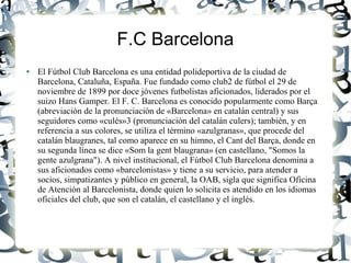 F.C Barcelona
●   El Fútbol Club Barcelona es una entidad polideportiva de la ciudad de
    Barcelona, Cataluña, España. Fue fundado como club2 de fútbol el 29 de
    noviembre de 1899 por doce jóvenes futbolistas aficionados, liderados por el
    suizo Hans Gamper. El F. C. Barcelona es conocido popularmente como Barça
    (abreviación de la pronunciación de «Barcelona» en catalán central) y sus
    seguidores como «culés»3 (pronunciación del catalán culers); también, y en
    referencia a sus colores, se utiliza el término «azulgranas», que procede del
    catalán blaugranes, tal como aparece en su himno, el Cant del Barça, donde en
    su segunda línea se dice «Som la gent blaugrana» (en castellano, "Somos la
    gente azulgrana"). A nivel institucional, el Fútbol Club Barcelona denomina a
    sus aficionados como «barcelonistas» y tiene a su servicio, para atender a
    socios, simpatizantes y público en general, la OAB, sigla que significa Oficina
    de Atención al Barcelonista, donde quien lo solicita es atendido en los idiomas
    oficiales del club, que son el catalán, el castellano y el inglés.
 