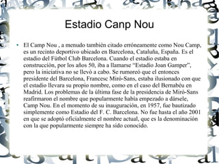 Estadio Canp Nou
●   El Camp Nou , a menudo también citado erróneamente como Nou Camp,
    es un recinto deportivo ubicado en Barcelona, Cataluña, España. Es el
    estadio del Fútbol Club Barcelona. Cuando el estadio estaba en
    construcción, por los años 50, iba a llamarse “Estadio Joan Gamper”,
    pero la iniciativa no se llevó a cabo. Se rumoreó que el entonces
    presidente del Barcelona, Francesc Miró-Sans, estaba ilusionado con que
    el estadio llevara su propio nombre, como en el caso del Bernabéu en
    Madrid. Los problemas de la última fase de la presidencia de Miró-Sans
    reafirmaron el nombre que popularmente había empezado a dársele,
    Camp Nou. En el momento de su inauguración, en 1957, fue bautizado
    simplemente como Estadio del F. C. Barcelona. No fue hasta el año 2001
    en que se adoptó oficialmente el nombre actual, que es la denominación
    con la que popularmente siempre ha sido conocido.
 