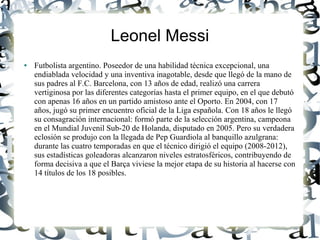 Leonel Messi
●   Futbolista argentino. Poseedor de una habilidad técnica excepcional, una
    endiablada velocidad y una inventiva inagotable, desde que llegó de la mano de
    sus padres al F.C. Barcelona, con 13 años de edad, realizó una carrera
    vertiginosa por las diferentes categorías hasta el primer equipo, en el que debutó
    con apenas 16 años en un partido amistoso ante el Oporto. En 2004, con 17
    años, jugó su primer encuentro oficial de la Liga española. Con 18 años le llegó
    su consagración internacional: formó parte de la selección argentina, campeona
    en el Mundial Juvenil Sub-20 de Holanda, disputado en 2005. Pero su verdadera
    eclosión se produjo con la llegada de Pep Guardiola al banquillo azulgrana:
    durante las cuatro temporadas en que el técnico dirigió el equipo (2008-2012),
    sus estadísticas goleadoras alcanzaron niveles estratosféricos, contribuyendo de
    forma decisiva a que el Barça viviese la mejor etapa de su historia al hacerse con
    14 títulos de los 18 posibles.
 