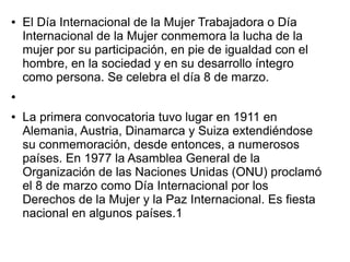 ●   El Día Internacional de la Mujer Trabajadora o Día
    Internacional de la Mujer conmemora la lucha de la
    mujer por su participación, en pie de igualdad con el
    hombre, en la sociedad y en su desarrollo íntegro
    como persona. Se celebra el día 8 de marzo.
●


●   La primera convocatoria tuvo lugar en 1911 en
    Alemania, Austria, Dinamarca y Suiza extendiéndose
    su conmemoración, desde entonces, a numerosos
    países. En 1977 la Asamblea General de la
    Organización de las Naciones Unidas (ONU) proclamó
    el 8 de marzo como Día Internacional por los
    Derechos de la Mujer y la Paz Internacional. Es fiesta
    nacional en algunos países.1
 