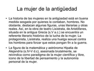La mujer de la antigüedad
●   La historia de las mujeres en la antigüedad está en buena
    medida sesgada por quienes la contaban, hombres. No
    obstante, destacan algunas figuras, unas literarias y otras
    reales. Así, en la obra de teatro Lisístrata, de Aristófanes,
    situada en la antigua Grecia (s.V a.c.) se encuentra un
    referente literario histórico de la lucha de la mujer. La
    protagonista, Lisístrata, realiza una huelga sexual contra
    los hombres para forzar que estos pongan fin a la guerra.
●   La figura de la matemática y astrónoma Hipatia de
    Alejandría (s.IV-V d.c), asesinada brutalmente, se
    reivindica como paradigma de la mujer científica y libre,
    icono de la libertad de pensamiento y la autonomía
    personal de la mujer.
 