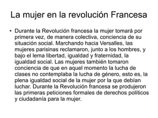 La mujer en la revolución Francesa
●   Durante la Revolución francesa la mujer tomará por
    primera vez, de manera colectiva, conciencia de su
    situación social. Marchando hacia Versalles, las
    mujeres parisinas reclamaron, junto a los hombres, y
    bajo el lema libertad, igualdad y fraternidad, la
    igualdad social. Las mujeres también tomaron
    conciencia de que en aquel momento la lucha de
    clases no contemplaba la lucha de género, esto es, la
    plena igualdad social de la mujer por la que debían
    luchar. Durante la Revolución francesa se produjeron
    las primeras peticiones formales de derechos políticos
    y ciudadanía para la mujer.
 