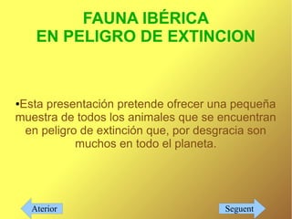 FAUNA IBÉRICA
     EN PELIGRO DE EXTINCION



Esta presentación pretende ofrecer una pequeña
●

muestra de todos los animales que se encuentran
 en peligro de extinción que, por desgracia son
           muchos en todo el planeta.




    Aterior                          Seguent
 