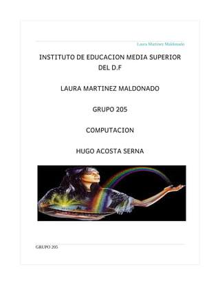 Laura Martinez Maldonado


 INSTITUTO DE EDUCACION MEDIA SUPERIOR
                     DEL D.F


            LAURA MARTINEZ MALDONADO


                   GRUPO 205


                  COMPUTACION


               HUGO ACOSTA SERNA




GRUPO 205
 