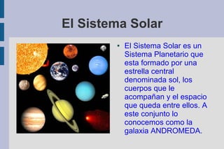 El Sistema Solar
        ●   El Sistema Solar es un
            Sistema Planetario que
            esta formado por una
            estrella central
            denominada sol, los
            cuerpos que le
            acompañan y el espacio
            que queda entre ellos. A
            este conjunto lo
            conocemos como la
            galaxia ANDROMEDA.
 