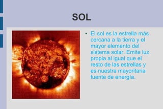SOL
  ●   El sol es la estrella más
      cercana a la tierra y el
      mayor elemento del
      sistema solar. Emite luz
      propia al igual que el
      resto de las estrellas y
      es nuestra mayoritaria
      fuente de energía.
 