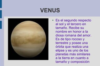 VENUS
   ●   Es el segundo respecto
       al sol y el tercero en
       tamaño. Recibe su
       nombre en honor a la
       diosa romana del amor.
       Es de tipo rocoso y
       terrestre y posee una
       órbita que realiza una
       elipse y es uno de los
       planetas más similares
       a la tierra en cuanto a
       tamaño y composición
 