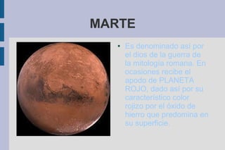 MARTE
   ●   Es denominado así por
       el dios de la guerra de
       la mitología romana. En
       ocasiones recibe el
       apodo de PLANETA
       ROJO, dado así por su
       característico color
       rojizo por el óxido de
       hierro que predomina en
       su superficie.
 