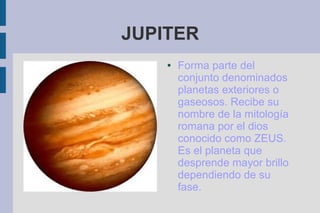 JUPITER
    ●   Forma parte del
        conjunto denominados
        planetas exteriores o
        gaseosos. Recibe su
        nombre de la mitología
        romana por el dios
        conocido como ZEUS.
        Es el planeta que
        desprende mayor brillo
        dependiendo de su
        fase.
 