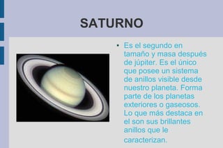 SATURNO
    ●   Es el segundo en
        tamaño y masa después
        de júpiter. Es el único
        que posee un sistema
        de anillos visible desde
        nuestro planeta. Forma
        parte de los planetas
        exteriores o gaseosos.
        Lo que más destaca en
        el son sus brillantes
        anillos que le
        caracterizan.
 