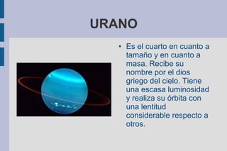 URANO
   ●   Es el cuarto en cuanto a
       tamaño y en cuanto a
       masa. Recibe su
       nombre por el dios
       griego del cielo. Tiene
       una escasa luminosidad
       y realiza su órbita con
       una lentitud
       considerable respecto a
       otros.
 