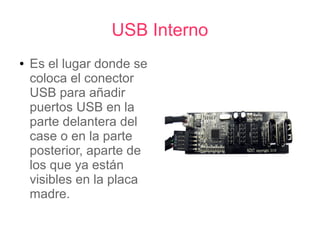 USB Interno
●   Es el lugar donde se
    coloca el conector
    USB para añadir
    puertos USB en la
    parte delantera del
    case o en la parte
    posterior, aparte de
    los que ya están
    visibles en la placa
    madre.
 