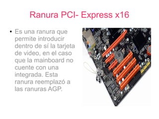 Ranura PCI- Express x16
●   Es una ranura que
    permite introducir
    dentro de sí la tarjeta
    de video, en el caso
    que la mainboard no
    cuente con una
    integrada. Esta
    ranura reemplazó a
    las ranuras AGP.
 