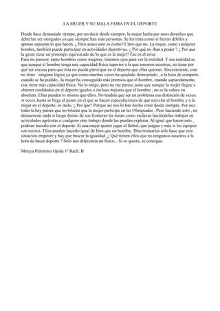 LA MUJER Y SU MALA FAMA EN EL DEPORTE

Desde hace demasiado tiempo, por no decir desde siempre, la mujer lucha por unos derechos que
deberían ser otorgados ya que siempre han sido personas. Se les trata como si fueran débiles y
apenas supieran lo que hacen. ¿ Pero acaso esto es cierto? Claro que no. La mujer, como cualquier
hombre, también puede participar en actividades deportivas. ¿ Por qué no iban a poder ? ¿ Por qué
la gente tiene un prototipo equivocado de lo que es la mujer? Ése es el error.
Para mi parecer, tanto hombres como mujeres, tenemos ojos para ver la realidad. Y esa realidad es
que aunque el hombre tenga una capacidad física superior a la que tenemos nosotras, no tiene por
qué ser excusa para que ésta no pueda participar en el deporte que ellas quieran. Sinceramente, esto
no tiene ninguna lógica ya que como muchas veces ha quedado demostrado , a la hora de competir,
cuando se ha podido , la mujer ha conseguido más premios que el hombre, cuando supuestamente,
este tiene más capacidad física. No lo niego, pero no me parece justo que aunque la mujer llegue a
obtener cualidades en el deporte iguales o incluso mejores que el hombre , no se la valore en
absoluto. Ellas pueden lo mismo que ellos. No tendría que ser un problema esa distinción de sexos.
A veces, hasta se llega al punto en el que se hacen especulaciones de que mezclar al hombre y a la
mujer en el deporte, es malo. ¿ Por qué? Porque así nos lo han hecho creer desde siempre. Por eso,
todavía hay países que no toleran que la mujer participe en las Olimpiadas . Pero haciendo esto , no
demuestran nada si luego dentro de sus fronteras las tratan como esclavas haciéndolas trabajar en
actividades agrícolas o cualquier otro trabajo donde las puedan explotar. Al igual que hacen esto ,
podrían hacerlo con el deporte. Si una mujer quiere jugar al fútbol, que juegue y más si los equipos
son mixtos. Ellas pueden hacerlo igual de bien que un hombre. Discriminarlas sólo hace que esta
situación empeore y hay que buscar la igualdad. ¿ Qué tienen ellos que no tengamos nosotras a la
hora de hacer deporte ? Solo nos diferencia un físico... Si se quiere, se consigue.

Mireya Palomino Ojeda 1º Bach. B
 