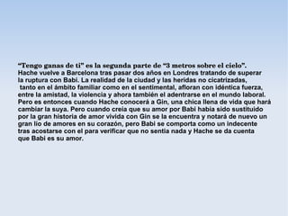 “Tengo ganas de ti” es la segunda parte de “3 metros sobre el cielo”. 
Hache vuelve a Barcelona tras pasar dos años en Londres tratando de superar
la ruptura con Babi. La realidad de la ciudad y las heridas no cicatrizadas,
 tanto en el ámbito familiar como en el sentimental, afloran con idéntica fuerza,
entre la amistad, la violencia y ahora también el adentrarse en el mundo laboral.
Pero es entonces cuando Hache conocerá a Gin, una chica llena de vida que hará
cambiar la suya. Pero cuando creía que su amor por Babi había sido sustituido
por la gran historia de amor vivida con Gin se la encuentra y notará de nuevo un
gran lío de amores en su corazón, pero Babi se comporta como un indecente
tras acostarse con el para verificar que no sentia nada y Hache se da cuenta
que Babi es su amor.
 
