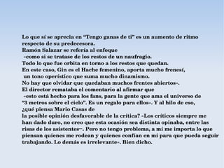 Lo que sí se aprecia en “Tengo ganas de ti” es un aumento de ritmo 
respecto de su predecesora. 
Ramón Salazar se refería al enfoque
 «como si se tratase de los restos de un naufragio. 
Todo lo que fue orbita en torno a los restos que quedan.
En este caso, Gin es el Hache femenino, aporta mucho frenesí,
 un tono operístico que suma mucho dinamismo. 
No hay que olvidar que quedaban muchos frentes abiertos». 
El director remataba el comentario al afirmar que
 «esto está hecho para los fans, para la gente que ama el universo de 
“3 metros sobre el cielo”. Es un regalo para ellos». Y al hilo de eso, 
¿qué piensa Mario Casas de 
la posible opinión desfavorable de la crítica? «Los críticos siempre me 
han dado duro, no creo que esta ocasión sea distinta opinaba, entre las 
risas de los asistentes─ . Pero no tengo problema, a mí me importa lo que 
piensan quienes me rodean y quienes confían en mí para que pueda seguir 
trabajando. Lo demás es irrelevante». Bien dicho.
 