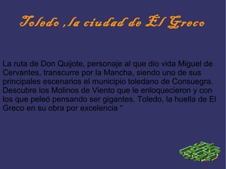 Toledo ,la ciudad de El Greco
La ruta de Don Quijote, personaje al que dio vida Miguel de
Cervantes, transcurre por la Mancha, siendo uno de sus
principales escenarios el municipio toledano de Consuegra.
Descubre los Molinos de Viento que le enloquecieron y con
los que peleó pensando ser gigantes. Toledo, la huella de El
Greco en su obra por excelencia “
 