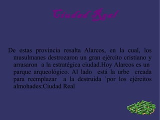 Ciudad Real
De estas provincia resalta Alarcos, en la cual, los
musulmanes destrozaron un gran ejército cristiano y
arrasaron a la estratégica ciudad.Hoy Alarcos es un
parque arqueológico. Al lado está la urbe creada
para reemplazar a la destruida `por los ejércitos
almohades:Ciudad Real
 