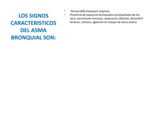 LOS SIGNOS
CARACTERISTICOS
DEL ASMA
BRONQUIAL SON:
v
Disnea (dificultad para respirar)
v
Presencia de espasmos bronquiales acompañados de tos
seca, secreciones mucosas, respiración sibilante, disconfort
torácico, cianosis, agitación en ataque de asma severa.
 